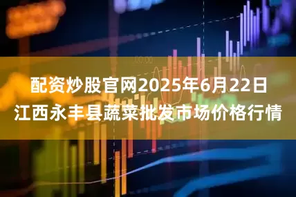 配资炒股官网2025年6月22日江西永丰县蔬菜批发市场价格行情