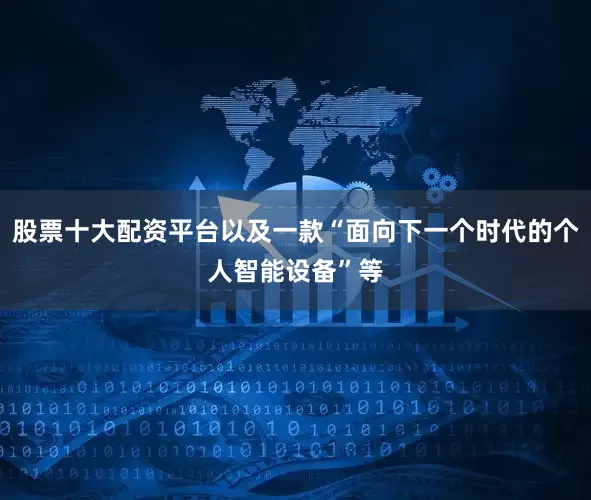 股票十大配资平台以及一款“面向下一个时代的个人智能设备”等