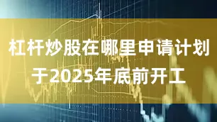 杠杆炒股在哪里申请计划于2025年底前开工