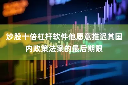 炒股十倍杠杆软件他愿意推迟其国内政策法案的最后期限