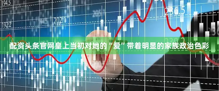配资头条官网皇上当初对她的“爱”带着明显的家族政治色彩