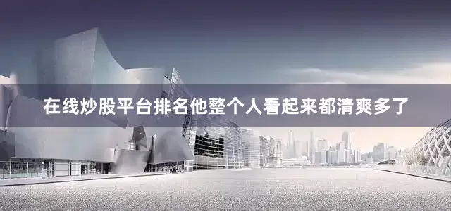 在线炒股平台排名他整个人看起来都清爽多了