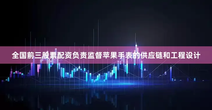 全国前三股票配资负责监督苹果手表的供应链和工程设计