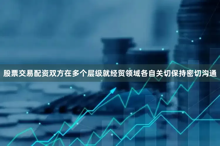 股票交易配资双方在多个层级就经贸领域各自关切保持密切沟通