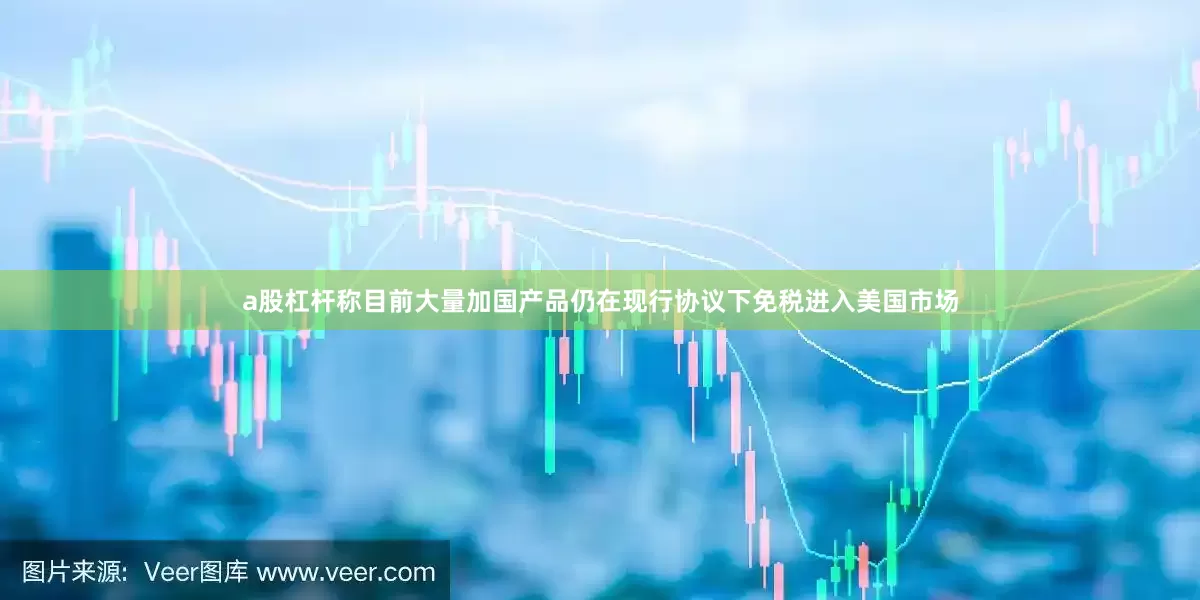 a股杠杆称目前大量加国产品仍在现行协议下免税进入美国市场