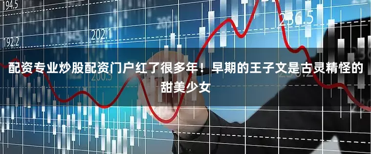 配资专业炒股配资门户红了很多年！早期的王子文是古灵精怪的甜美少女