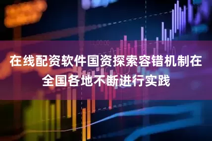 在线配资软件国资探索容错机制在全国各地不断进行实践