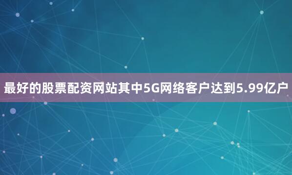 最好的股票配资网站其中5G网络客户达到5.99亿户